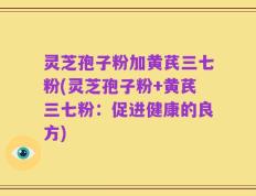 灵芝孢子粉加黄芪三七粉(灵芝孢子粉+黄芪三七粉：促进健康的良方)