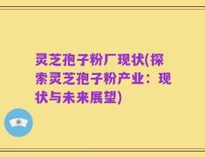 灵芝孢子粉厂现状(探索灵芝孢子粉产业：现状与未来展望)