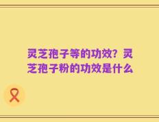 灵芝孢子等的功效？灵芝孢子粉的功效是什么