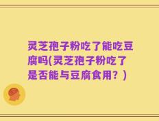 灵芝孢子粉吃了能吃豆腐吗(灵芝孢子粉吃了是否能与豆腐食用？)