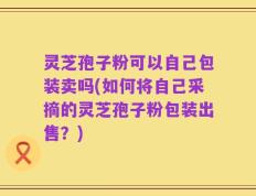 灵芝孢子粉可以自己包装卖吗(如何将自己采摘的灵芝孢子粉包装出售？)
