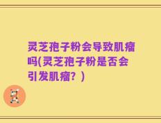 灵芝孢子粉会导致肌瘤吗(灵芝孢子粉是否会引发肌瘤？)