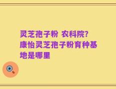 灵芝孢子粉 农科院？康怡灵芝孢子粉育种基地是哪里