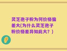 灵芝孢子粉为何价格偏差大(为什么灵芝孢子粉价格差异如此大？)