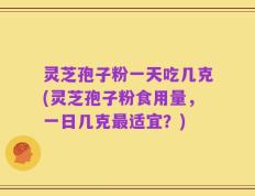 灵芝孢子粉一天吃几克(灵芝孢子粉食用量，一日几克最适宜？)