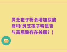 灵芝孢子粉会增加尿酸高吗(灵芝孢子粉是否与高尿酸存在关联？)