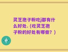 灵芝孢子粉吃j都有什么好处. (吃灵芝孢子粉的好处有哪些？)