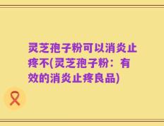 灵芝孢子粉可以消炎止疼不(灵芝孢子粉：有效的消炎止疼良品)