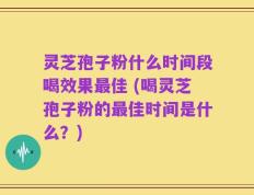 灵芝孢子粉什么时间段喝效果最佳 (喝灵芝孢子粉的最佳时间是什么？)