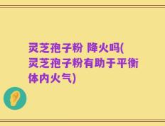 灵芝孢子粉 降火吗(灵芝孢子粉有助于平衡体内火气)