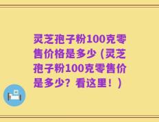灵芝孢子粉100克零售价格是多少 (灵芝孢子粉100克零售价是多少？看这里！)