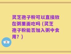 灵芝孢子粉可以直接放在粥里面吃吗 (灵芝孢子粉能否加入粥中食用？)