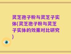 灵芝孢子粉与灵芝子实体(灵芝孢子粉与灵芝子实体的效果对比研究)