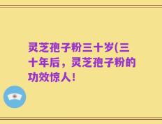 灵芝孢子粉三十岁(三十年后，灵芝孢子粉的功效惊人！