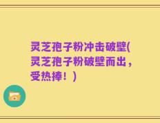 灵芝孢子粉冲击破壁(灵芝孢子粉破壁而出，受热捧！)
