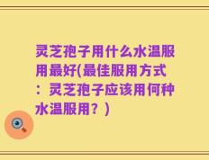 灵芝孢子用什么水温服用最好(最佳服用方式：灵芝孢子应该用何种水温服用？)