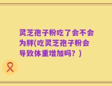 灵芝孢子粉吃了会不会为胖(吃灵芝孢子粉会导致体重增加吗？)