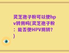 灵芝孢子粉可以使hpv转阴吗(灵芝孢子粉：能否使HPV阴转？)