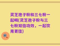 灵芝孢子粉和三七粉一起喝(灵芝孢子粉与三七粉双倍功效，一起饮用更佳)