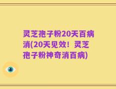灵芝孢子粉20天百病消(20天见效！灵芝孢子粉神奇消百病)