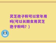 灵芝孢子粉可以常年用吗(可以长期食用灵芝孢子粉吗？)