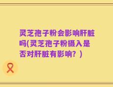 灵芝孢子粉会影响肝脏吗(灵芝孢子粉摄入是否对肝脏有影响？)