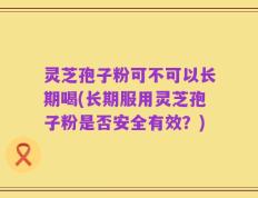 灵芝孢子粉可不可以长期喝(长期服用灵芝孢子粉是否安全有效？)