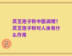 灵芝孢子粉中医调理？灵芝孢子粉对人体有什么作用