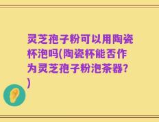 灵芝孢子粉可以用陶瓷杯泡吗(陶瓷杯能否作为灵芝孢子粉泡茶器？)