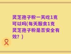灵芝孢子粉一天吃1克可以吗(每天服食1克灵芝孢子粉是否安全有效？)