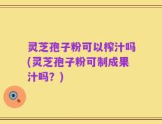 灵芝孢子粉可以榨汁吗(灵芝孢子粉可制成果汁吗？)