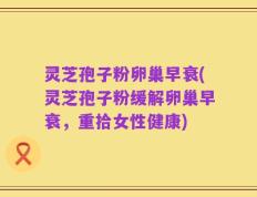 灵芝孢子粉卵巢早衰(灵芝孢子粉缓解卵巢早衰，重拾女性健康)