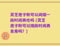 灵芝孢子粉可以间隔一段时间再吃吗 (灵芝孢子粉可以隔段时间再食用吗？)