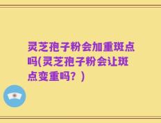 灵芝孢子粉会加重斑点吗(灵芝孢子粉会让斑点变重吗？)