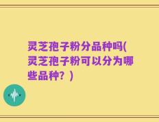 灵芝孢子粉分品种吗(灵芝孢子粉可以分为哪些品种？)