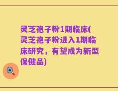 灵芝孢子粉1期临床(灵芝孢子粉进入1期临床研究，有望成为新型保健品)
