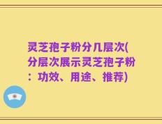 灵芝孢子粉分几层次(分层次展示灵芝孢子粉：功效、用途、推荐)