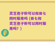 灵芝孢子粉可以和田七同时服用吗 (田七和灵芝孢子粉可以同时服用吗？)