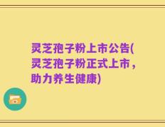 灵芝孢子粉上市公告(灵芝孢子粉正式上市，助力养生健康)