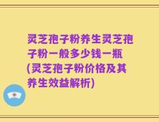 灵芝孢子粉养生灵芝孢子粉一般多少钱一瓶 (灵芝孢子粉价格及其养生效益解析)