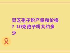 灵芝孢子粉产量和价格？10克孢子粉大约多少