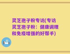 灵芝孢子粉专访(专访灵芝孢子粉：健康调理和免疫增强的好帮手)