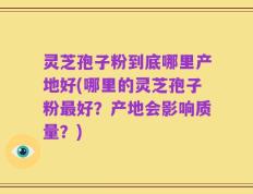 灵芝孢子粉到底哪里产地好(哪里的灵芝孢子粉最好？产地会影响质量？)