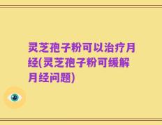 灵芝孢子粉可以治疗月经(灵芝孢子粉可缓解月经问题)