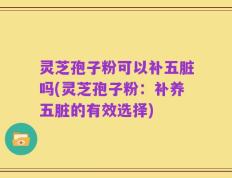 灵芝孢子粉可以补五脏吗(灵芝孢子粉：补养五脏的有效选择)