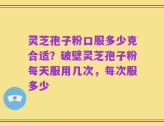 灵芝孢子粉口服多少克合适？破壁灵芝孢子粉每天服用几次，每次服多少