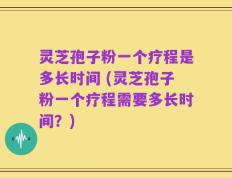 灵芝孢子粉一个疗程是多长时间 (灵芝孢子粉一个疗程需要多长时间？)