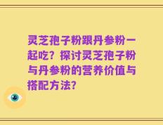 灵芝孢子粉跟丹参粉一起吃？探讨灵芝孢子粉与丹参粉的营养价值与搭配方法？
