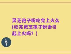 灵芝孢子粉吃完上火么(吃完灵芝孢子粉会引起上火吗？)