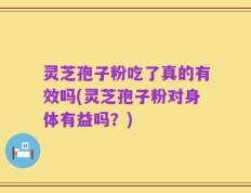 灵芝孢子粉吃了真的有效吗(灵芝孢子粉对身体有益吗？)